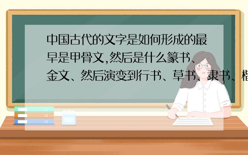 中国古代的文字是如何形成的最早是甲骨文,然后是什么篆书、金文、然后演变到行书、草书、隶书、楷书（具体我也不是很清楚）.我想问一下,这些字是如何演变出来的?比如甲骨文,是怎么