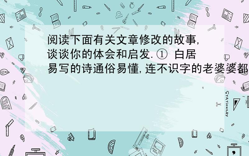 阅读下面有关文章修改的故事,谈谈你的体会和启发.① 白居易写的诗通俗易懂,连不识字的老婆婆都能听得懂.有一天,白居易把自己写好一的一首诗读给他的邻居老婆婆听,老婆婆先是没听懂,