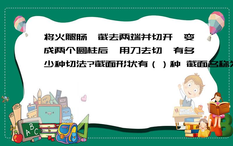 将火腿肠,截去两端并切开,变成两个圆柱后,用刀去切,有多少种切法?截面形状有（）种 截面名称为（）