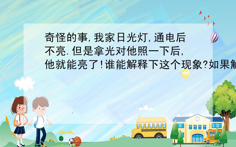 奇怪的事,我家日光灯,通电后不亮.但是拿光对他照一下后,他就能亮了!谁能解释下这个现象?如果解决?有回答说“你用光照一下相当于启辉器.”?那是否不用启辉器,直接光照下就能亮?好象不