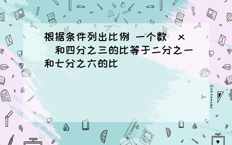 根据条件列出比例 一个数(x)和四分之三的比等于二分之一和七分之六的比