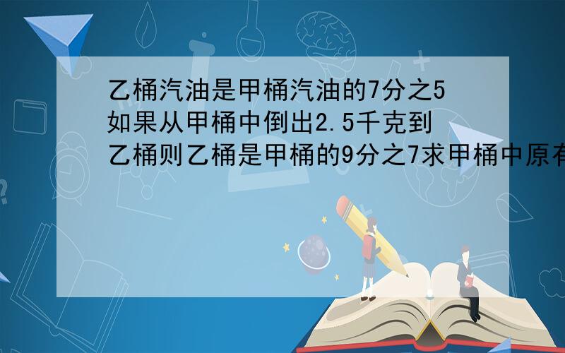 乙桶汽油是甲桶汽油的7分之5如果从甲桶中倒出2.5千克到乙桶则乙桶是甲桶的9分之7求甲桶中原有汽油多少千克