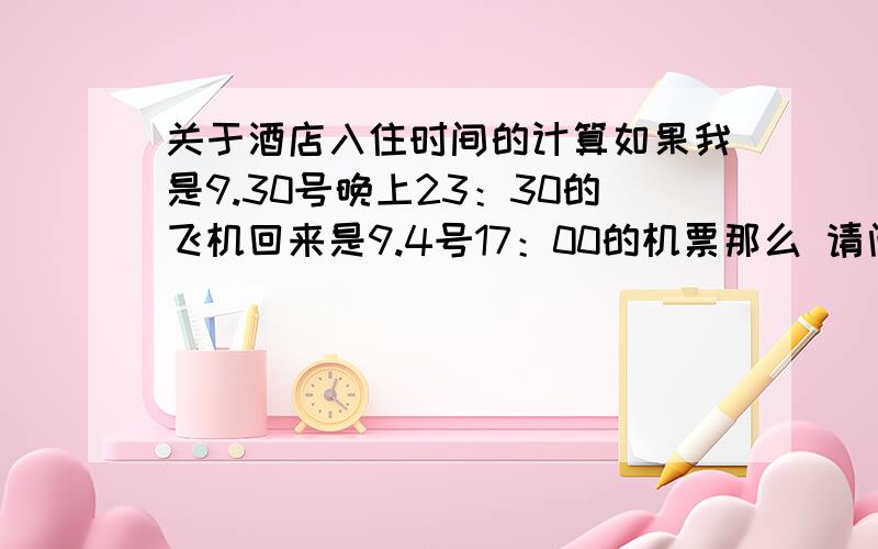 关于酒店入住时间的计算如果我是9.30号晚上23：30的飞机回来是9.4号17：00的机票那么 请问我定酒店的时间该怎么填当天是算30号还是31号