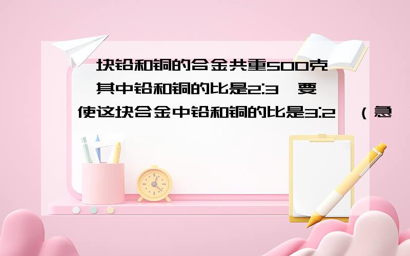 一块铅和铜的合金共重500克,其中铅和铜的比是2:3,要使这块合金中铅和铜的比是3:2,（急 ）一块铅和铜的合金共重500克,其中铅和铜的比是2:3,要使这块合金中铅和铜的比是3:2,至少应加入（