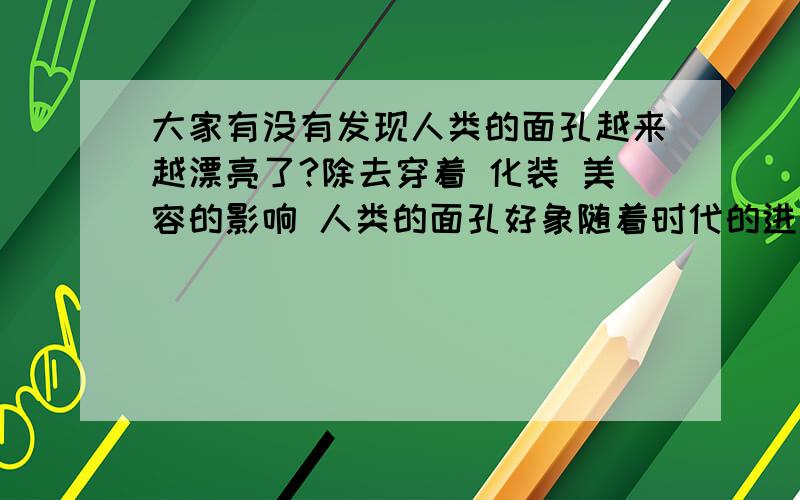 大家有没有发现人类的面孔越来越漂亮了?除去穿着 化装 美容的影响 人类的面孔好象随着时代的进步也在进化诶,越来越美丽了,大家难道没有发现现代人比古代人要好看很多吗?