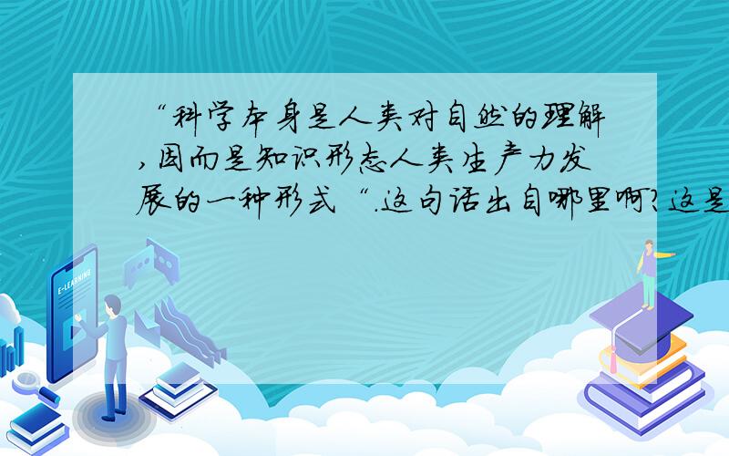 “科学本身是人类对自然的理解,因而是知识形态人类生产力发展的一种形式“.这句话出自哪里啊?这是在说明科学技术是第一生产力时提到的,原话出自哪里呢?