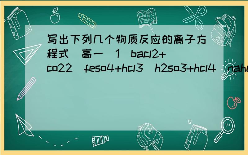 写出下列几个物质反应的离子方程式（高一）1)bacl2+co22)feso4+hcl3)h2so3+hcl4)nahco3+h2so45)nahco3+naoh6)fecl3+nh3.h2o要配平好的方程式和他们的离子方程式哦·谢谢!