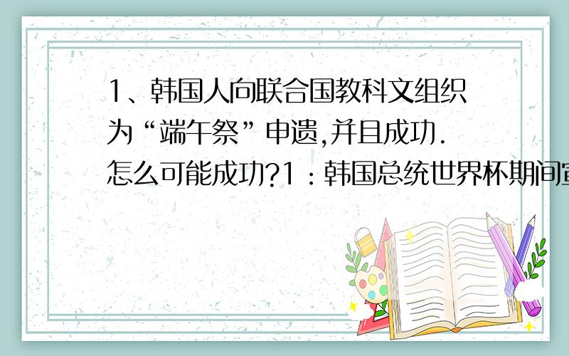 1、韩国人向联合国教科文组织为“端午祭”申遗,并且成功.怎么可能成功?1：韩国总统世界杯期间宣称,韩国的历史有5000多年历史,渊源流长.我们中国还在跟美国争我们中国历史到底有5000还是