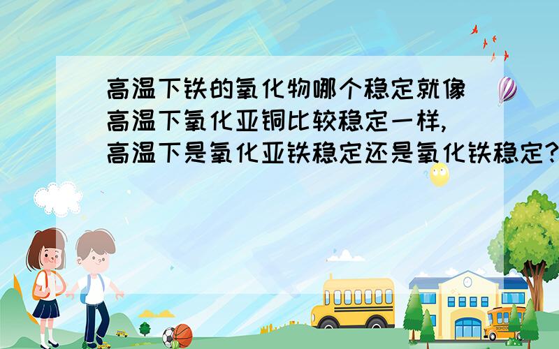 高温下铁的氧化物哪个稳定就像高温下氧化亚铜比较稳定一样,高温下是氧化亚铁稳定还是氧化铁稳定?