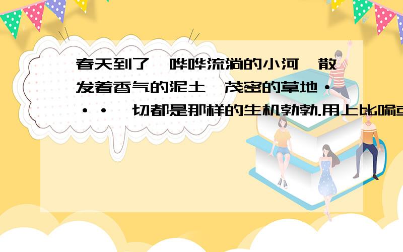 春天到了,哗哗流淌的小河,散发着香气的泥土,茂密的草地···一切都是那样的生机勃勃.用上比喻或拟人的手法.把这些景物写得更生动.形象.