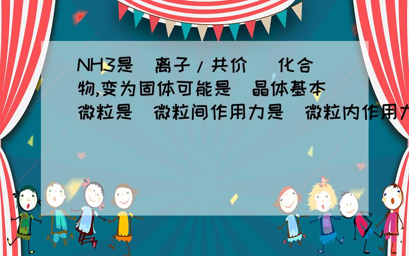 NH3是（离子/共价 ）化合物,变为固体可能是_晶体基本微粒是_微粒间作用力是_微粒内作用力是_