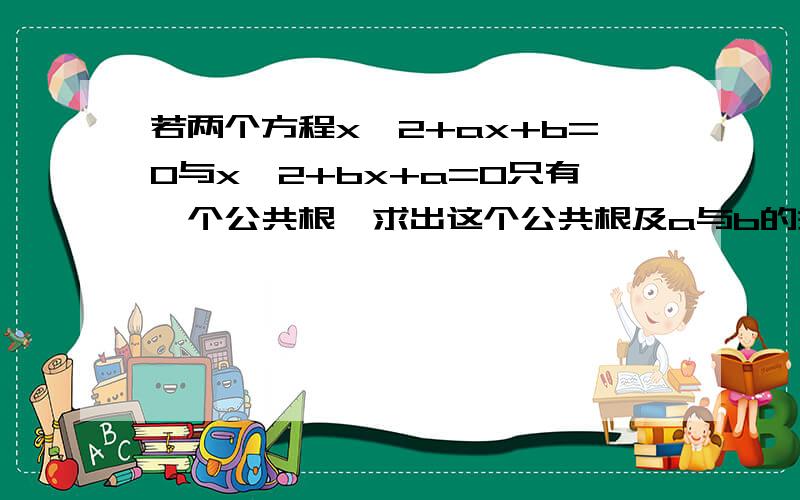 若两个方程x^2+ax+b=0与x^2+bx+a=0只有一个公共根,求出这个公共根及a与b的关系.