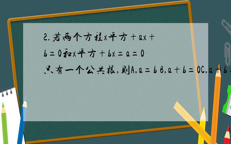 2.若两个方程x平方+ax+b=0和x平方+bx=a=0只有一个公共根,则A,a=b B,a+b=0C,a+b=1 D,a+b=-1