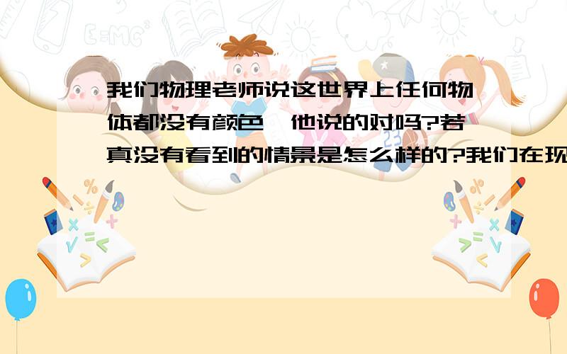 我们物理老师说这世界上任何物体都没有颜色,他说的对吗?若真没有看到的情景是怎么样的?我们在现实生活中的颜色为什么可以看到