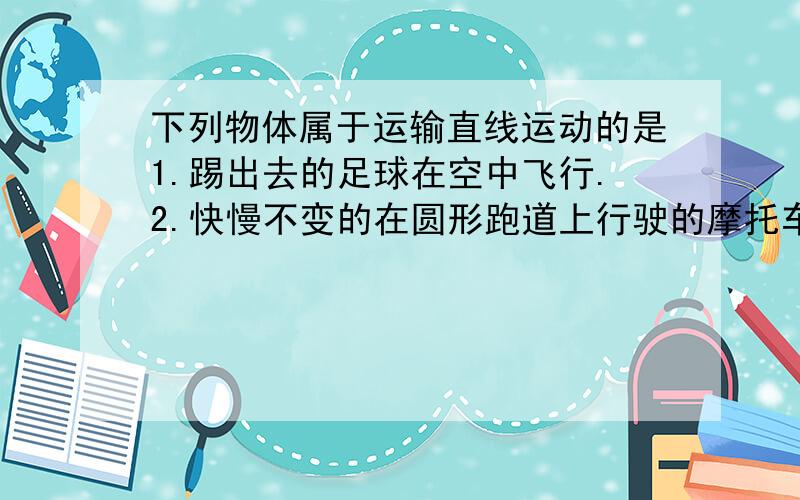 下列物体属于运输直线运动的是1.踢出去的足球在空中飞行.2.快慢不变的在圆形跑道上行驶的摩托车3.苹果从树上掉下来直到地面上4.火车在平直的铁轨上快慢不变的前进理由