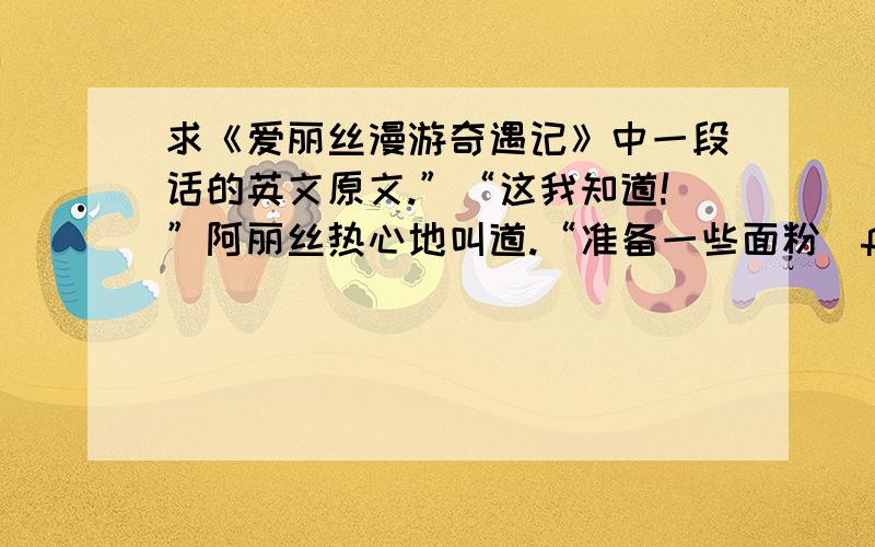 求《爱丽丝漫游奇遇记》中一段话的英文原文.”“这我知道!”阿丽丝热心地叫道.“准备一些面粉（flour）———”“到哪儿去采花（flower）?”白女王问道,“花园里还是树篱”“咦,面粉不