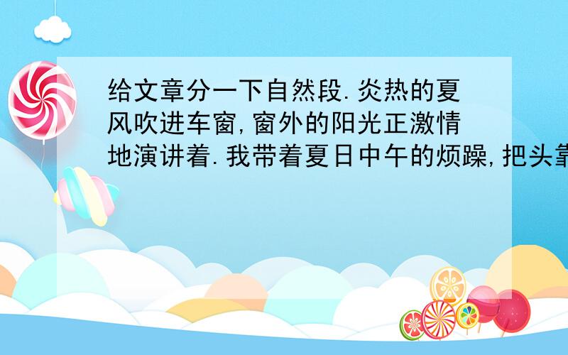 给文章分一下自然段.炎热的夏风吹进车窗,窗外的阳光正激情地演讲着.我带着夏日中午的烦躁,把头靠在车窗上,微微地闭眼小憩.公交车像一只笨重的大虫,摇摇晃晃地前进.车在一个站牌前停