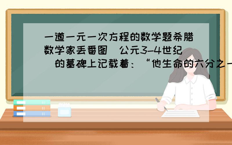 一道一元一次方程的数学题希腊数学家丢番图（公元3-4世纪）的墓碑上记载着：“他生命的六分之一是幸福的童年；在活了他生命的十二分之一,两颊长起了细细的胡须；他结了婚,又度过了