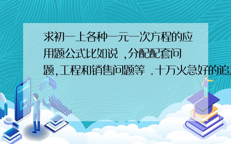 求初一上各种一元一次方程的应用题公式比如说 ,分配配套问题,工程和销售问题等 .十万火急好的追加50起码就是那些比较实用的例题 可以给我看下 然后列个公式。