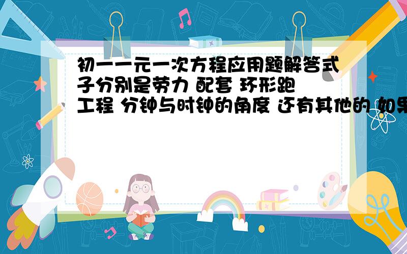 初一一元一次方程应用题解答式子分别是劳力 配套 环形跑 工程 分钟与时钟的角度 还有其他的 如果可以能否帮我补充上去如果没有式子