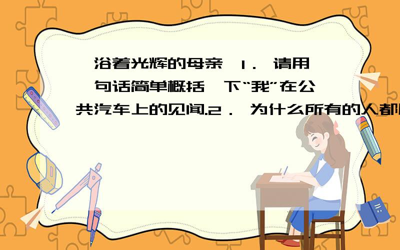 《浴着光辉的母亲》1． 请用一句话简单概括一下“我”在公共汽车上的见闻.2． 为什么所有的人都用那么崇敬的眼神看那位母亲?3．“完全的溶入,是无私的、无我的,无造作的,就好像灯泡的