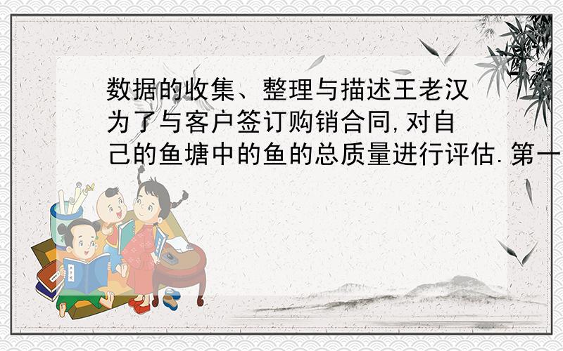 数据的收集、整理与描述王老汉为了与客户签订购销合同,对自己的鱼塘中的鱼的总质量进行评估.第一次捞出100条,称得质量为184kg,并将每条鱼做出记号放入水中；当他们完全混合到鱼群后,有