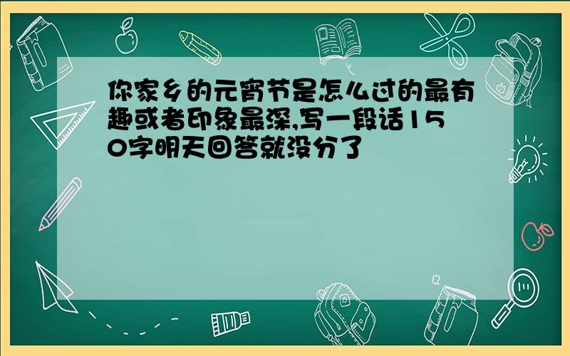 你家乡的元宵节是怎么过的最有趣或者印象最深,写一段话150字明天回答就没分了