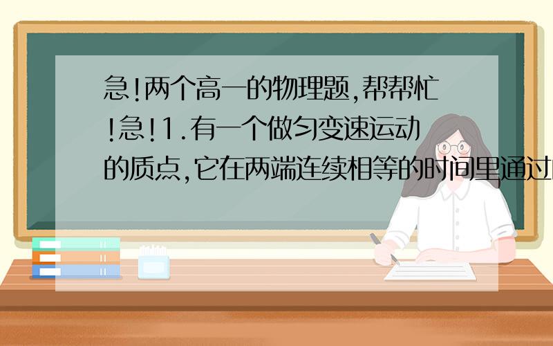 急!两个高一的物理题,帮帮忙!急!1.有一个做匀变速运动的质点,它在两端连续相等的时间里通过的位移分别是24米和64米,连续相等的时间为4秒,求质点的初速度和加速度大小.2.以10 m/s 的速度匀