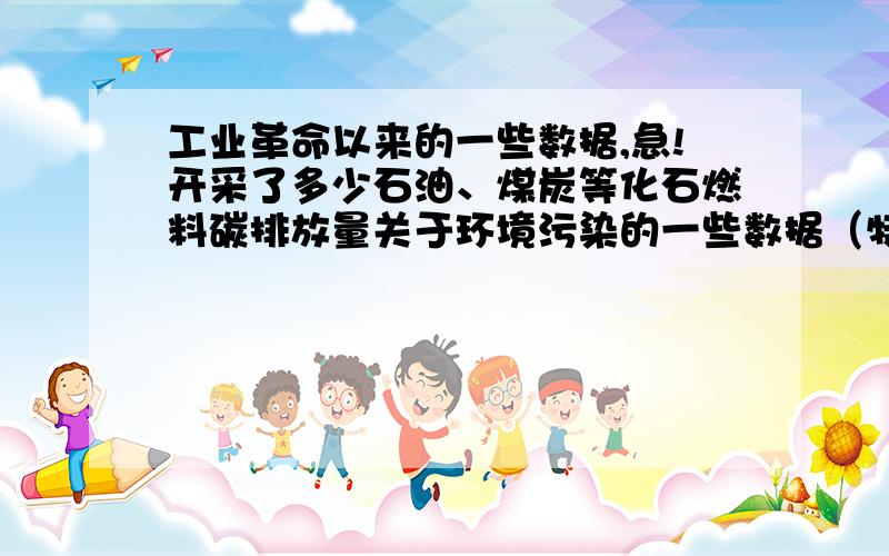 工业革命以来的一些数据,急!开采了多少石油、煤炭等化石燃料碳排放量关于环境污染的一些数据（特别是有关温室效应的）我要写一个关于低碳的材料啊,看过问题的大大们麻烦再帮我想想