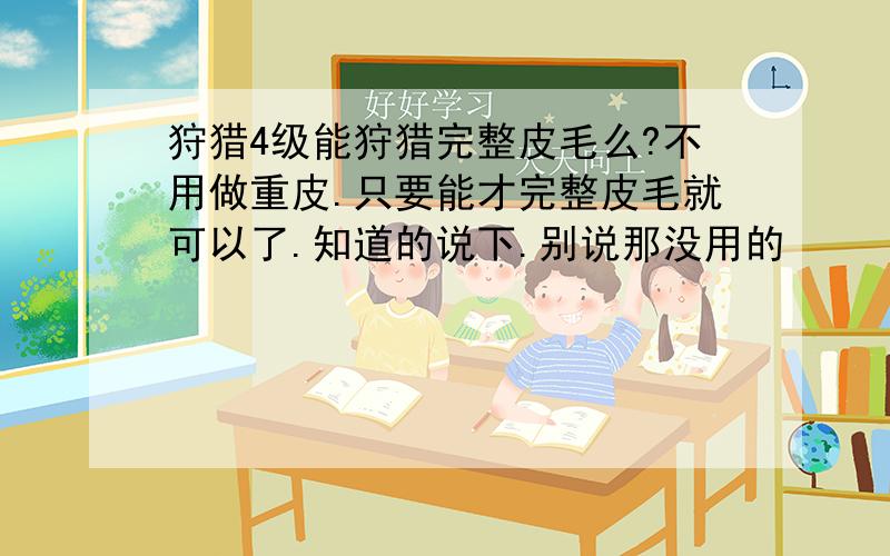 狩猎4级能狩猎完整皮毛么?不用做重皮.只要能才完整皮毛就可以了.知道的说下.别说那没用的