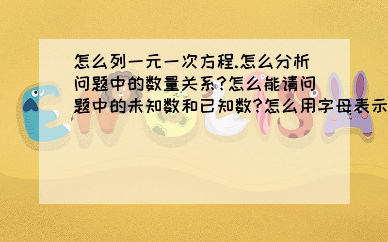 怎么列一元一次方程.怎么分析问题中的数量关系?怎么能请问题中的未知数和已知数?怎么用字母表示问题中的未知数?怎么找问题中的相等关系,列出方程