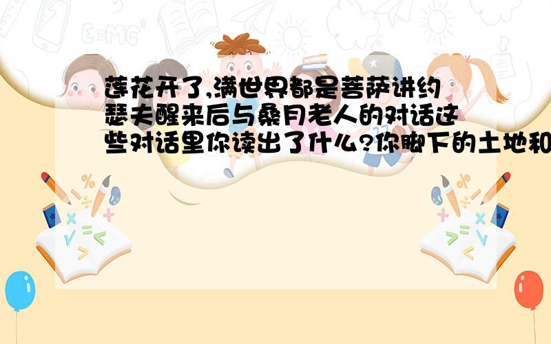 莲花开了,满世界都是菩萨讲约瑟夫醒来后与桑月老人的对话这些对话里你读出了什么?你脚下的土地和我脚下的土地都是一颗莲子,我们包裹在同一个莲蓬里····联系上下文说说这句话有什