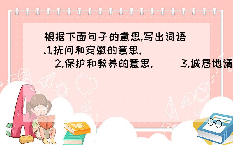 根据下面句子的意思,写出词语.1.抚问和安慰的意思.( )2.保护和教养的意思.( )3.诚恳地请求.( )4.诚恳而殷切.( )5.不嫌这事麻烦.( )