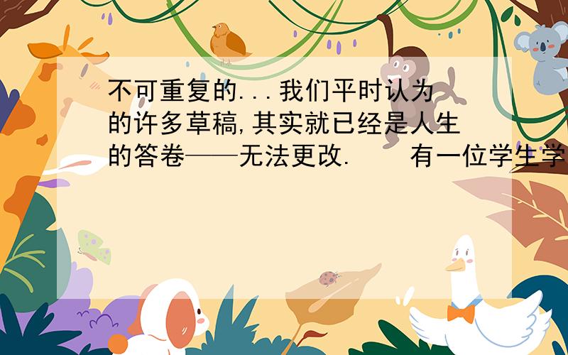 不可重复的...我们平时认为的许多草稿,其实就已经是人生的答卷——无法更改.　　有一位学生学习书法,用废旧报纸练字多年,可自己一直没有大的进步.　　老师说：“如果你用最好的纸来