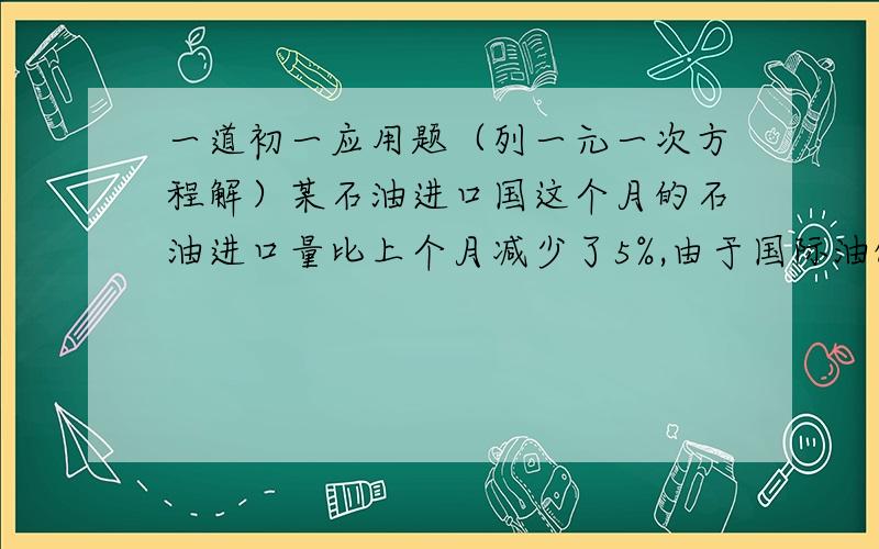 一道初一应用题（列一元一次方程解）某石油进口国这个月的石油进口量比上个月减少了5%,由于国际油价上涨,这个月进口石油的费用反而比上个月增加了14%,求这个月的石油价格相对上个月