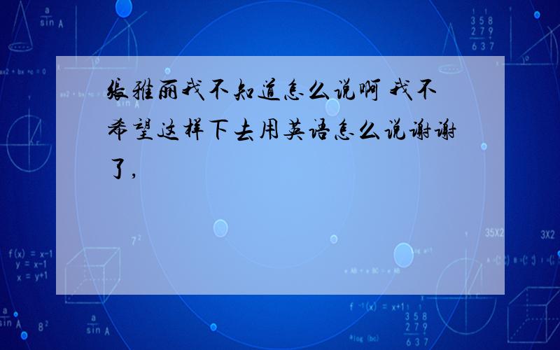 张雅丽我不知道怎么说啊 我不希望这样下去用英语怎么说谢谢了,