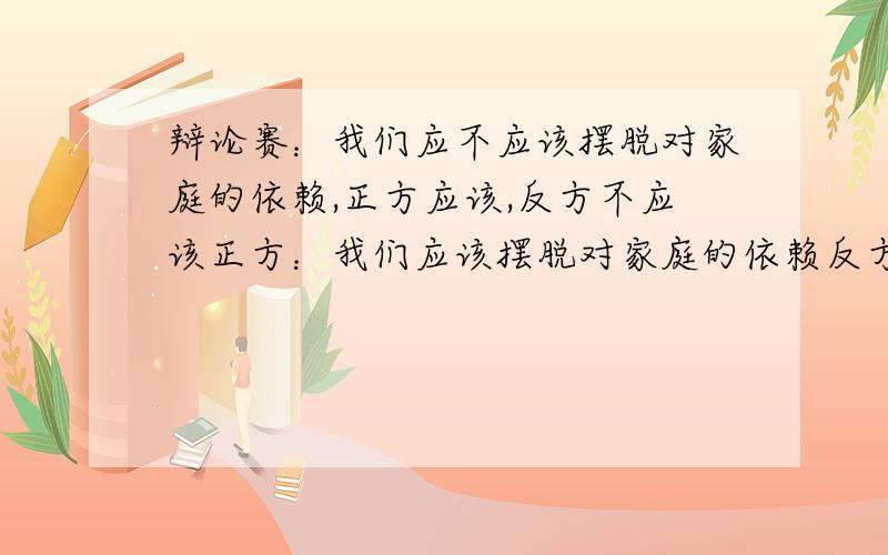 辩论赛：我们应不应该摆脱对家庭的依赖,正方应该,反方不应该正方：我们应该摆脱对家庭的依赖反方：我们不应该摆脱对家庭的依赖开学了就要辩论了,好紧张哦,大家给咱帮帮撒,