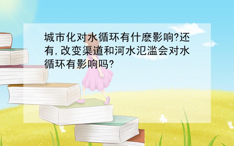 城市化对水循环有什麽影响?还有,改变渠道和河水氾滥会对水循环有影响吗?