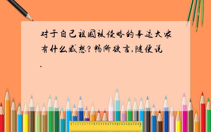 对于自己祖国被侵略的事迹大家有什么感想?畅所欲言,随便说.