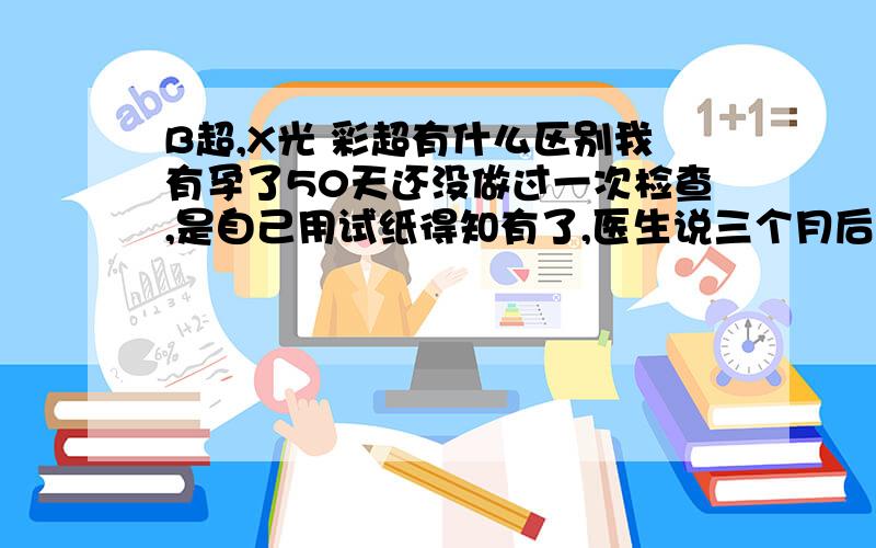 B超,X光 彩超有什么区别我有孕了50天还没做过一次检查,是自己用试纸得知有了,医生说三个月后去检查,请问三个月后都检查些什么,是要做B超的吗