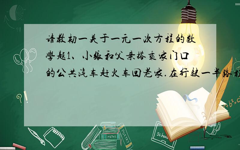 请教初一关于一元一次方程的数学题1、小张和父亲搭乘家门口的公共汽车赶火车回老家.在行驶一半路程时,小张向司机询问到达火车站的时间,司机估计继续乘公共汽车到火车站时,火车可能