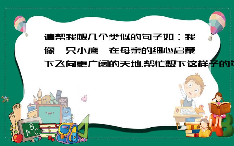 请帮我想几个类似的句子如：我像一只小鹰,在母亲的细心启蒙下飞向更广阔的天地.帮忙想下这样子的句子,要那种代表着成长,从小学跨入中学的那种.快,我马上要用