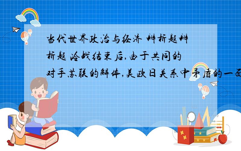 当代世界政治与经济 辨析题辨析题 冷战结束后,由于共同的对手苏联的解体,美欧日关系中矛盾的一面上升为相互关系的主要方面?急