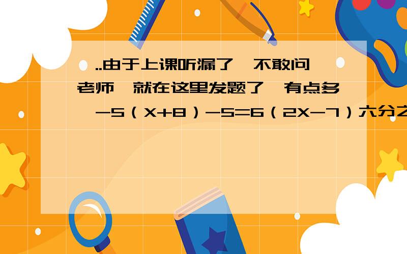 呃..由于上课听漏了,不敢问老师,就在这里发题了,有点多,-5（X+8）-5=6（2X-7）六分之一（3X-6）=五分之二X-33（X-7）+5（X-4）=154（3X+2）-6（3-4X）=7（4X-3）三分之四{3（X-二分之一）+四分之三}=5X-3