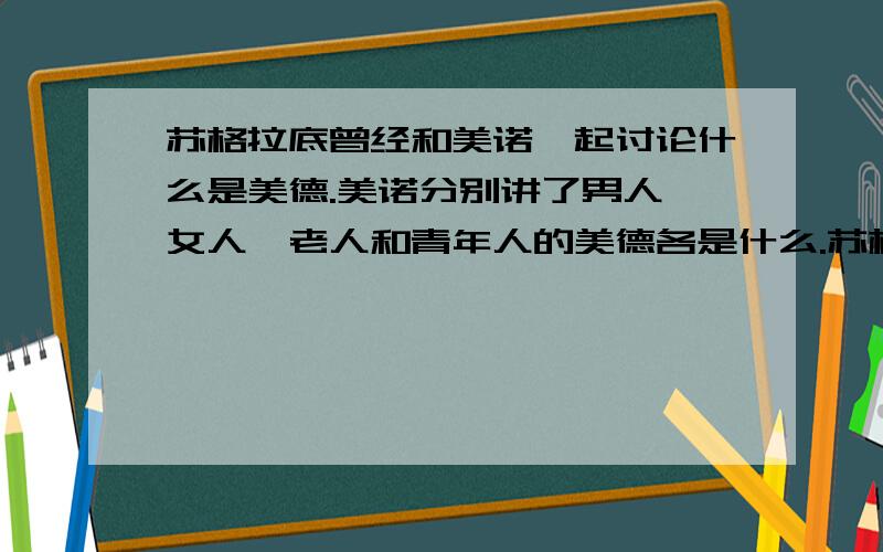 苏格拉底曾经和美诺一起讨论什么是美德.美诺分别讲了男人、女人、老人和青年人的美德各是什么.苏格拉底认为,这只是具体的美德,而不是哲学的美德.哲学上的美德是什么?具体的美德和哲