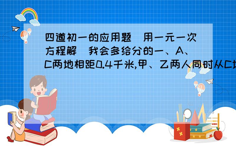 四道初一的应用题（用一元一次方程解）我会多给分的一、A、C两地相距0.4千米,甲、乙两人同时从C地出发,相背而行.甲以每小时4千米速度步行往A,乙以每小时5千米的速度步行往B,当甲到A地后