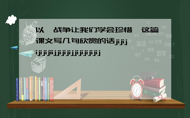 以《战争让我们学会珍惜》这篇课文写几句欣赏的话jijijijijijiijjijijijjijijijijij