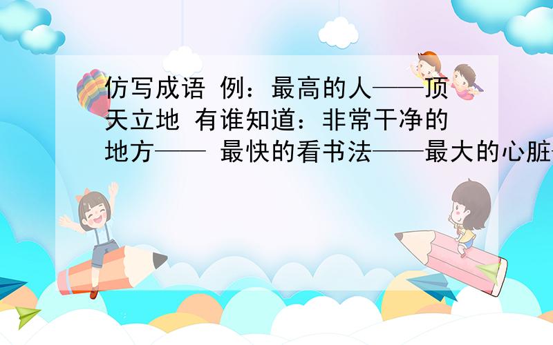 仿写成语 例：最高的人——顶天立地 有谁知道：非常干净的地方—— 最快的看书法——最大的心脏——