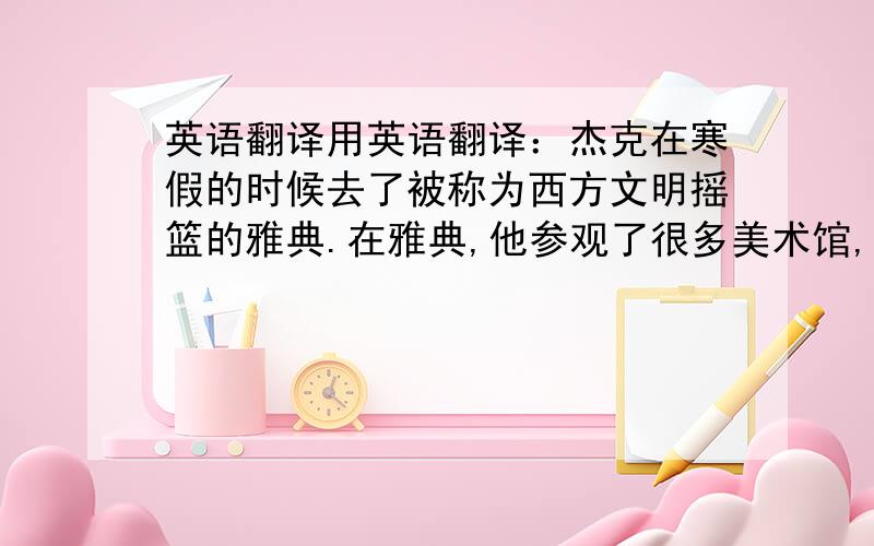 英语翻译用英语翻译：杰克在寒假的时候去了被称为西方文明摇篮的雅典.在雅典,他参观了很多美术馆,看到了许多雕刻并且遇到了一位著名的建筑师.这位建筑师告诉杰克他正在从事一项工程