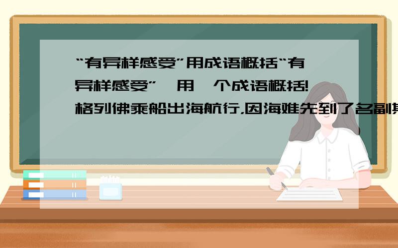 “有异样感受”用成语概括“有异样感受”,用一个成语概括!格列佛乘船出海航行，因海难先到了名副其实的小人国，受到了善良的小人们的款待;之后又到了让他“有异样感受”的大人国这